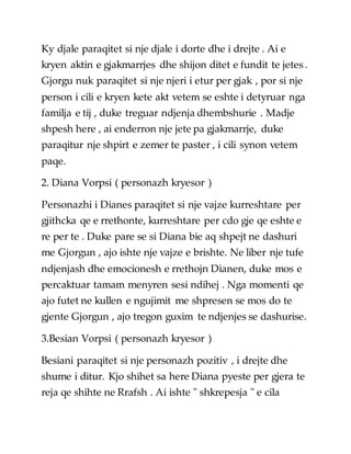 Ky djale paraqitet si nje djale i dorte dhe i drejte . Ai e
kryen aktin e gjakmarrjes dhe shijon ditet e fundit te jetes .
Gjorgu nuk paraqitet si nje njeri i etur per gjak , por si nje
person i cili e kryen kete akt vetem se eshte i detyruar nga
familja e tij , duke treguar ndjenja dhembshurie . Madje
shpesh here , ai enderron nje jete pa gjakmarrje, duke
paraqitur nje shpirt e zemer te paster , i cili synon vetem
paqe.
2. Diana Vorpsi ( personazh kryesor )
Personazhi i Dianes paraqitet si nje vajze kurreshtare per
gjithcka qe e rrethonte, kurreshtare per cdo gje qe eshte e
re per te . Duke pare se si Diana bie aq shpejt ne dashuri
me Gjorgun , ajo ishte nje vajze e brishte. Ne liber nje tufe
ndjenjash dhe emocionesh e rrethojn Dianen, duke mos e
percaktuar tamam menyren sesi ndihej . Nga momenti qe
ajo futet ne kullen e ngujimit me shpresen se mos do te
gjente Gjorgun , ajo tregon guxim te ndjenjes se dashurise.
3.Besian Vorpsi ( personazh kryesor )
Besiani paraqitet si nje personazh pozitiv , i drejte dhe
shume i ditur. Kjo shihet sa here Diana pyeste per gjera te
reja qe shihte ne Rrafsh . Ai ishte " shkrepesja " e cila
 