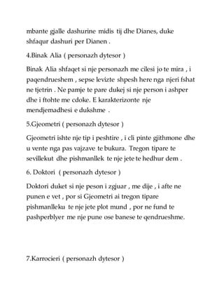 mbante gjalle dashurine midis tij dhe Dianes, duke
shfaqur dashuri per Dianen .
4.Binak Alia ( personazh dytesor )
Binak Alia shfaqet si nje personazh me cilesi jo te mira , i
paqendrueshem , sepse levizte shpesh here nga njeri fshat
ne tjetrin . Ne pamje te pare dukej si nje person i ashper
dhe i ftohte me cdoke. E karakterizonte nje
mendjemadhesi e dukshme .
5.Gjeometri ( personazh dytesor )
Gjeometri ishte nje tip i peshtire , i cli pinte gjithmone dhe
u vente nga pas vajzave te bukura. Tregon tipare te
sevillekut dhe pishmanllek te nje jete te hedhur dem .
6. Doktori ( personazh dytesor )
Doktori duket si nje peson i zgjuar , me dije , i afte ne
punen e vet , por si Gjeometri ai tregon tipare
pishmanlleku te nje jete plot mund , por ne fund te
pashperblyer me nje pune ose banese te qendrueshme.
7.Karrocieri ( personazh dytesor )
 