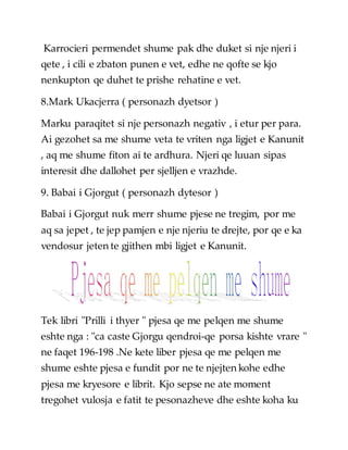 Karrocieri permendet shume pak dhe duket si nje njeri i
qete , i cili e zbaton punen e vet, edhe ne qofte se kjo
nenkupton qe duhet te prishe rehatine e vet.
8.Mark Ukacjerra ( personazh dyetsor )
Marku paraqitet si nje personazh negativ , i etur per para.
Ai gezohet sa me shume veta te vriten nga ligjet e Kanunit
, aq me shume fiton ai te ardhura. Njeri qe luuan sipas
interesit dhe dallohet per sjelljen e vrazhde.
9. Babai i Gjorgut ( personazh dytesor )
Babai i Gjorgut nuk merr shume pjese ne tregim, por me
aq sa jepet , te jep pamjen e nje njeriu te drejte, por qe e ka
vendosur jeten te gjithen mbi ligjet e Kanunit.
Tek libri "Prilli i thyer " pjesa qe me pelqen me shume
eshte nga : "ca caste Gjorgu qendroi-qe porsa kishte vrare "
ne faqet 196-198 .Ne kete liber pjesa qe me pelqen me
shume eshte pjesa e fundit por ne te njejten kohe edhe
pjesa me kryesore e librit. Kjo sepse ne ate moment
tregohet vulosja e fatit te pesonazheve dhe eshte koha ku
 