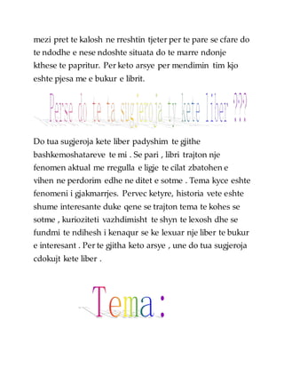 mezi pret te kalosh ne rreshtin tjeter per te pare se cfare do
te ndodhe e nese ndoshte situata do te marre ndonje
kthese te papritur. Per keto arsye per mendimin tim kjo
eshte pjesa me e bukur e librit.
Do tua sugjeroja kete liber padyshim te gjithe
bashkemoshatareve te mi . Se pari , libri trajton nje
fenomen aktual me rregulla e ligje te cilat zbatohen e
vihen ne perdorim edhe ne ditet e sotme . Tema kyce eshte
fenomeni i gjakmarrjes. Pervec ketyre, historia vete eshte
shume interesante duke qene se trajton tema te kohes se
sotme , kurioziteti vazhdimisht te shyn te lexosh dhe se
fundmi te ndihesh i kenaqur se ke lexuar nje liber te bukur
e interesant . Per te gjitha keto arsye , une do tua sugjeroja
cdokujt kete liber .
 