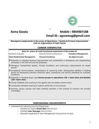 Asma Gazala Mobile : 9844967108
Email ID : agseemag@gmail.com
Managerial assignments in the areas of Operations / Quality & Process Improvement
with an organization of high repute
CAREER CONSPECTUS
Over 9+ years of cross functional experience in the areas of:
Operations & Quality Business Process Improvement Transition Management
Client Relationship Management Process Excellence Six Sigma & Lean
 Expertise in mapping business requirements and coordinating in developing and implementing
processes in line with the pre-set guidelines.
 Managing Transactional Quality, Process Excellence and continuous improvements for larger
groups
 Exceptional communication, presentations & mentoring skills; distinguished abilities in leading
teams for developing business continuity plans, procedures and service standards for business
excellence.
 Expertise in handling larger operational groups in operations (30 + team size) and Quality
(20+ team size).
 Giving Feedback and coaching to the agents who are bottom performance.
 Conducting refresher training for bottom performers in the process.
 Running various quizzes and team building activities in the process to enhance the process
knowledge.
PROFESSIONAL ENHANCEMENTS
 Underwent the following training programmes:
o Certified Six Sigma Green Belt from N.I.Q.C.
o Certified Lean Manager from N.I.Q.C.
o Attended Leadership & Team Management Training from N.I.Q.C.
1
 