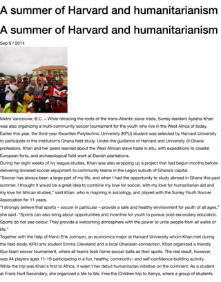 A summer of Harvard and humanitarianism
A summer of Harvard and humanitarianism
Sep 9 / 2014
Metro Vancouver, B.C. – While retracing the roots of the trans-Atlantic slave trade, Surrey resident Ayesha Khan
was also organizing a multi-community soccer tournament for the youth who live in the West Africa of today.
Earlier this year, the third-year Kwantlen Polytechnic University (KPU) student was selected by Harvard University
to participate in the institution’s Ghana ﬁeld study. Under the guidance of Harvard and University of Ghana
professors, Khan and her peers learned about the West African slave trade in situ, with expeditions to coastal
European forts, and archaeological ﬁeld work at Danish plantations.
During her eight weeks of ivy league studies, Khan was also wrapping up a project that had begun months before:
delivering donated soccer equipment to community teams in the Legon suburb of Ghana’s capital.
“Soccer has always been a large part of my life, and when I had the opportunity to study abroad in Ghana this past
summer, I thought it would be a great idea to combine my love for soccer, with my love for humanitarian aid and
my love for African studies,” said Khan, who is majoring in sociology, and played with the Surrey Youth Soccer
Association for 11 years.
“I strongly believe that sports – soccer in particular – provide a safe and healthy environment for youth of all ages,”
she said. “Sports can also bring about opportunities and incentive for youth to pursue post-secondary education.
Sports do not see colour. They provide a welcoming atmosphere with the power to unite people from all walks of
life.”
Together with the help of friend Erik Johnson, an economics major at Harvard University whom Khan met during
the ﬁeld study, KPU arts student Emma Cleveland and a local Ghanaian connection, Khan organized a friendly
four-team soccer tournament, where all teams took home soccer balls as their spoils. The real result, however,
was 44 players ages 11-16 participating in a fun, healthy, community- and self-conﬁdence building activity.
While the trip was Khan's ﬁrst to Africa, it wasn't her debut humanitarian initiative on the continent. As a student
at Frank Hurt Secondary, she organized a Me to We, Free the Children trip to Kenya, where a group of students
 