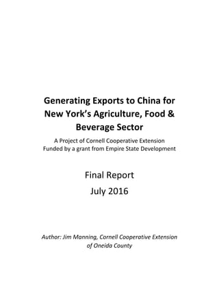 Generating	Exports	to	China	for		
New	York’s	Agriculture,	Food	&	
Beverage	Sector	
A	Project	of	Cornell	Cooperative	Extension	
Funded	by	a	grant	from	Empire	State	Development
	
Final	Report	
July	2016	
	
	
Author:	Jim	Manning,	Cornell	Cooperative	Extension		
of	Oneida	County	
	
 