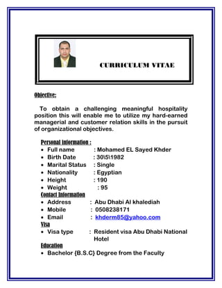 CURRICULUM VITAE
Objective:
To obtain a challenging meaningful hospitality
position this will enable me to utilize my hard-earned
managerial and customer relation skills in the pursuit
of organizational objectives.
Personal information :
• Full name : Mohamed EL Sayed Khder
• Birth Date : 3051982
• Marital Status : Single
• Nationality : Egyptian
• Height : 190
• Weight : 95
Contact Information
• Address : Abu Dhabi Al khalediah
• Mobile : 0508238171
• Email : khderm85@yahoo.com
Visa
• Visa type : Resident visa Abu Dhabi National
Hotel
Education
• Bachelor {B.S.C} Degree from the Faculty
 