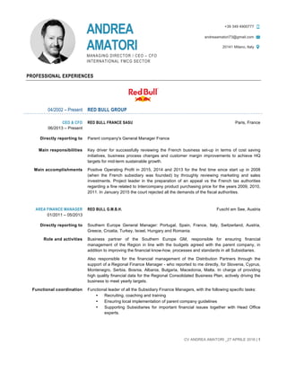 CV ANDREA AMATORI _27 APRILE 2016 | 1
	
PROFESSIONAL EXPERIENCES
04/2002 – Present RED BULL GROUP
CEO & CFO
06/2013 – Present
RED BULL FRANCE SASU Paris, France
Directly reporting to Parent company's General Manager France
Main responsibilities Key driver for successfully reviewing the French business set-up in terms of cost saving
initiatives, business process changes and customer margin improvements to achieve HQ
targets for mid-term sustainable growth.
Main accomplishments Positive Operating Profit in 2015, 2014 and 2013 for the first time since start up in 2008
(when the French subsidiary was founded) by throughly reviewing marketing and sales
investments. Project leader in the preparation of an appeal vs the French tax authorities
regarding a fine related to Intercompany product purchasing price for the years 2009, 2010,
2011. In January 2015 the court rejected all the demands of the fiscal authorities.
AREA FINANCE MANAGER
01/2011 – 05/2013
RED BULL G.M.B.H. Fuschl am See, Austria
Directly reporting to Southern Europe General Manager: Portugal, Spain, France, Italy, Switzerland, Austria,
Greece, Croatia, Turkey, Israel, Hungary and Romania.
Role and activities Business partner of the Southern Europe GM, responsible for ensuring financial
management of the Region in line with the budgets agreed with the parent company, in
addition to improving the financial know-how, processes and standards in all Subsidiaries.
Also responsible for the financial management of the Distribution Partners through the
support of a Regional Finance Manager - who reported to me directly, for Slovenia, Cyprus,
Montenegro, Serbia, Bosnia, Albania, Bulgaria, Macedonia, Malta. In charge of providing
high quality financial data for the Regional Consolidated Business Plan, actively driving the
business to meet yearly targets.
Functional coordination Functional leader of all the Subsidiary Finance Managers, with the following specific tasks:
• Recruiting, coaching and training
• Ensuring local implementation of parent company guidelines
• Supporting Subsidiaries for important financial issues together with Head Office
experts.
ANDREA
AMATORI
MANAGING DIRECTOR / CEO – CFO
INTERNATIONAL FMCG SECTOR
+39 349 4900777
andreaamatori73@gmail.com
20141 Milano, Italy
 