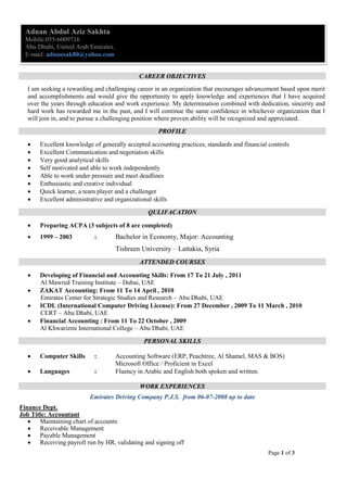 Page 1 of 3
Adnan Abdul Aziz Sakhta
Mobile:055-6009716
Abu Dhabi, United Arab Emirates.
E-mail: adnansak80@yahoo.com
CCAARREEEERR OOBBJJEECCTTIIVVEESS
I am seeking a rewarding and challenging career in an organization that encourages advancement based upon merit
and accomplishments and would give the opportunity to apply knowledge and experiences that I have acquired
over the years through education and work experience. My determination combined with dedication, sincerity and
hard work has rewarded me in the past, and I will continue the same confidence in whichever organization that I
will join in, and to pursue a challenging position where proven ability will be recognized and appreciated.
PPRROOFFIILLEE
 Excellent knowledge of generally accepted accounting practices, standards and financial controls
 Excellent Communication and negotiation skills
 Very good analytical skills
 Self motivated and able to work independently
 Able to work under pressure and meet deadlines
 Enthusiastic and creative individual
 Quick learner, a team player and a challenger
 Excellent administrative and organizational skills
QQUULLIIFFAACCAATTIIOONN
 Preparing ACPA (3 subjects of 8 are completed)
 1999 – 2003 : Bachelor in Economy, Major: Accounting
Tishreen University – Lattakia, Syria
AATTTTEENNDDEEDD CCOOUURRSSEESS
 Developing of Financial and Accounting Skills: From 17 To 21 July , 2011
Al Mawred Training Institute – Dubai, UAE
 ZAKAT Accounting: From 11 To 14 April , 2010
Emirates Center for Strategic Studies and Research – Abu Dhabi, UAE
 ICDL (International Computer Driving License): From 27 December , 2009 To 11 March , 2010
CERT – Abu Dhabi, UAE
 Financial Accounting : From 11 To 22 October , 2009
Al Khwarizmi International College – Abu Dhabi, UAE
PPEERRSSOONNAALL SSKKIILLLLSS
 Computer Skills : Accounting Software (ERP, Peachtree, Al Shamel, MAS & BOS)
Microsoft Office / Proficient in Excel
 Languages : Fluency in Arabic and English both spoken and written.
WWOORRKK EEXXPPEERRIIEENNCCEESS
EEmmiirraatteess DDrriivviinngg CCoommppaannyy PP..JJ..SS.. ffrroomm 0066--0077--22000088 uupp ttoo ddaattee
Finance Dept.
Job Title: Accountant
 Maintaining chart of accounts
 Receivable Management
 Payable Management
 Receiving payroll run by HR, validating and signing off
 