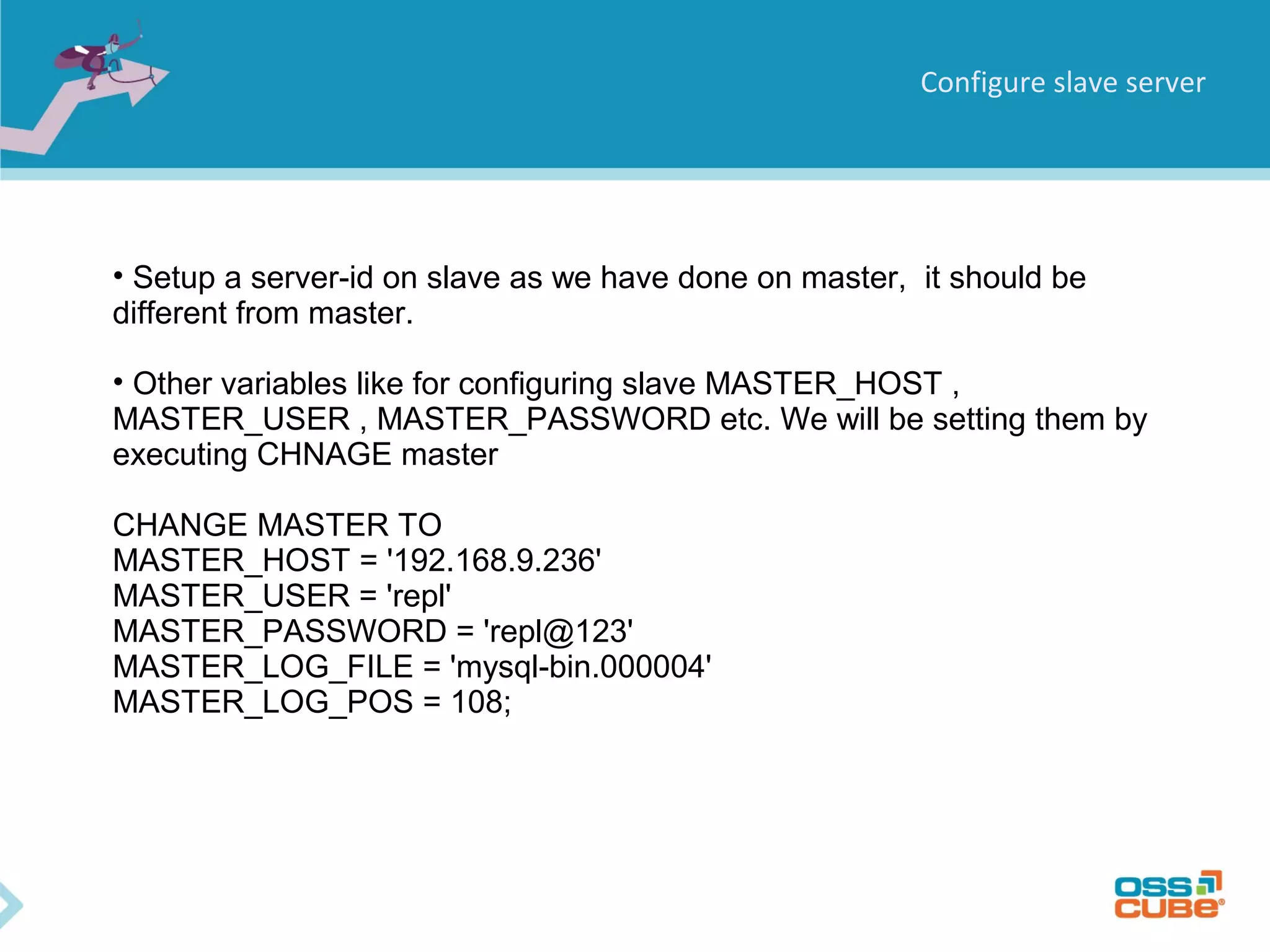 Configure slave server • Setup a server-id on slave as we have done on master, it should be different from master. • Other variables like for configuring slave MASTER_HOST , MASTER_USER , MASTER_PASSWORD etc. We will be setting them by executing CHNAGE master CHANGE MASTER TO MASTER_HOST = '192.168.9.236' MASTER_USER = 'repl' MASTER_PASSWORD = 'repl@123' MASTER_LOG_FILE = 'mysql-bin.000004' MASTER_LOG_POS = 108; 