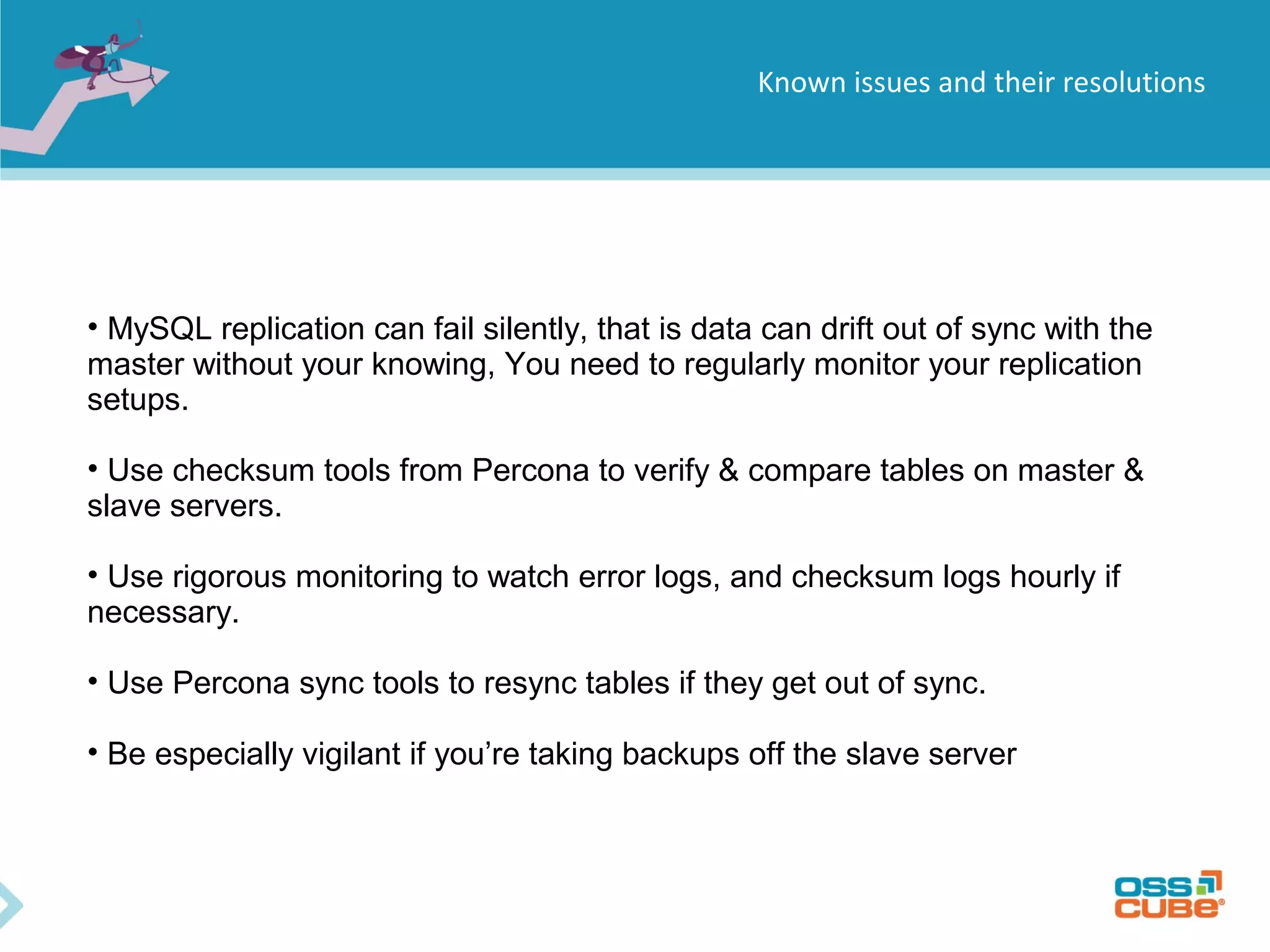 Known issues and their resolutions • MySQL replication can fail silently, that is data can drift out of sync with the master without your knowing, You need to regularly monitor your replication setups. • Use checksum tools from Percona to verify & compare tables on master & slave servers. • Use rigorous monitoring to watch error logs, and checksum logs hourly if necessary. • Use Percona sync tools to resync tables if they get out of sync. • Be especially vigilant if you’re taking backups off the slave server 