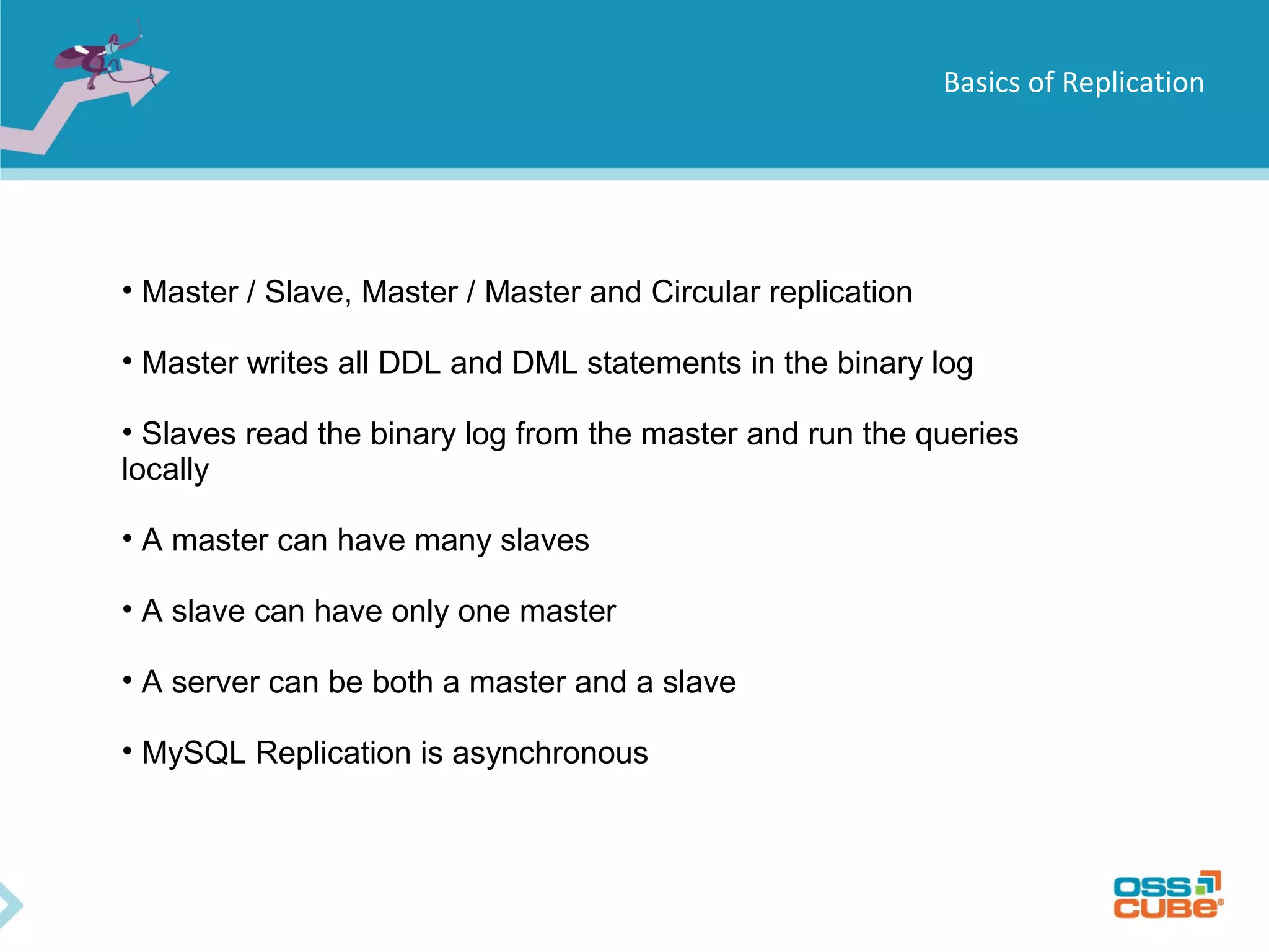 Basics of Replication • Master / Slave, Master / Master and Circular replication • Master writes all DDL and DML statements in the binary log • Slaves read the binary log from the master and run the queries locally • A master can have many slaves • A slave can have only one master • A server can be both a master and a slave • MySQL Replication is asynchronous 