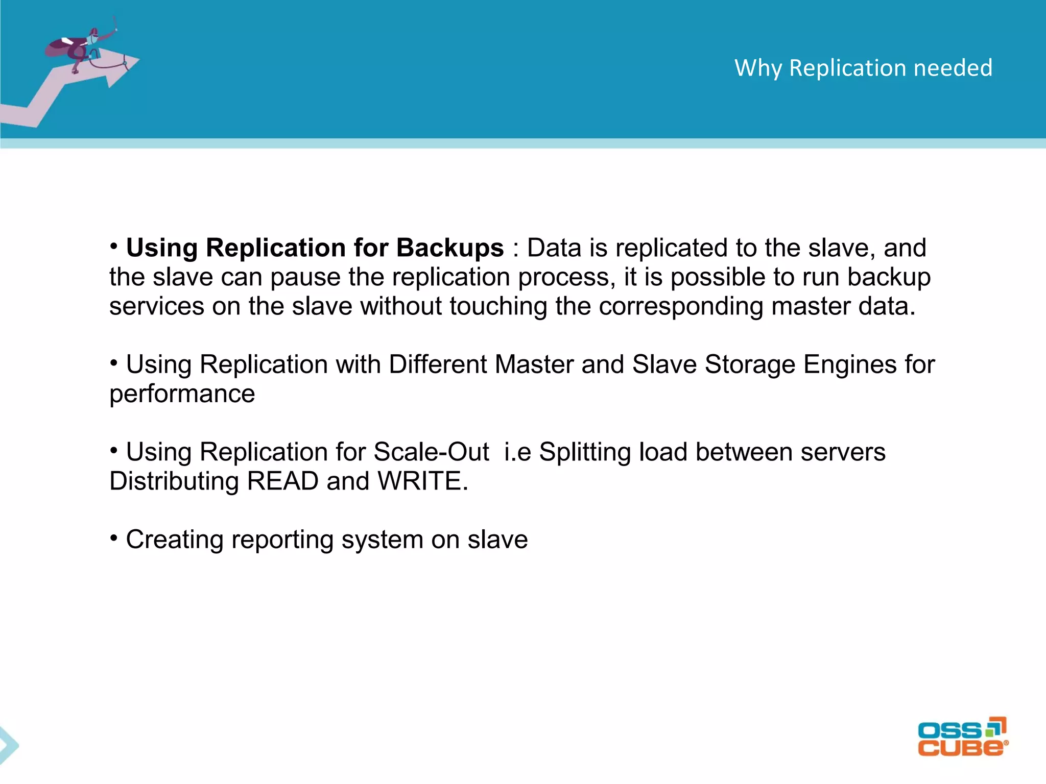 Why Replication needed • Using Replication for Backups : Data is replicated to the slave, and the slave can pause the replication process, it is possible to run backup services on the slave without touching the corresponding master data. • Using Replication with Different Master and Slave Storage Engines for performance • Using Replication for Scale-Out i.e Splitting load between servers Distributing READ and WRITE. • Creating reporting system on slave 