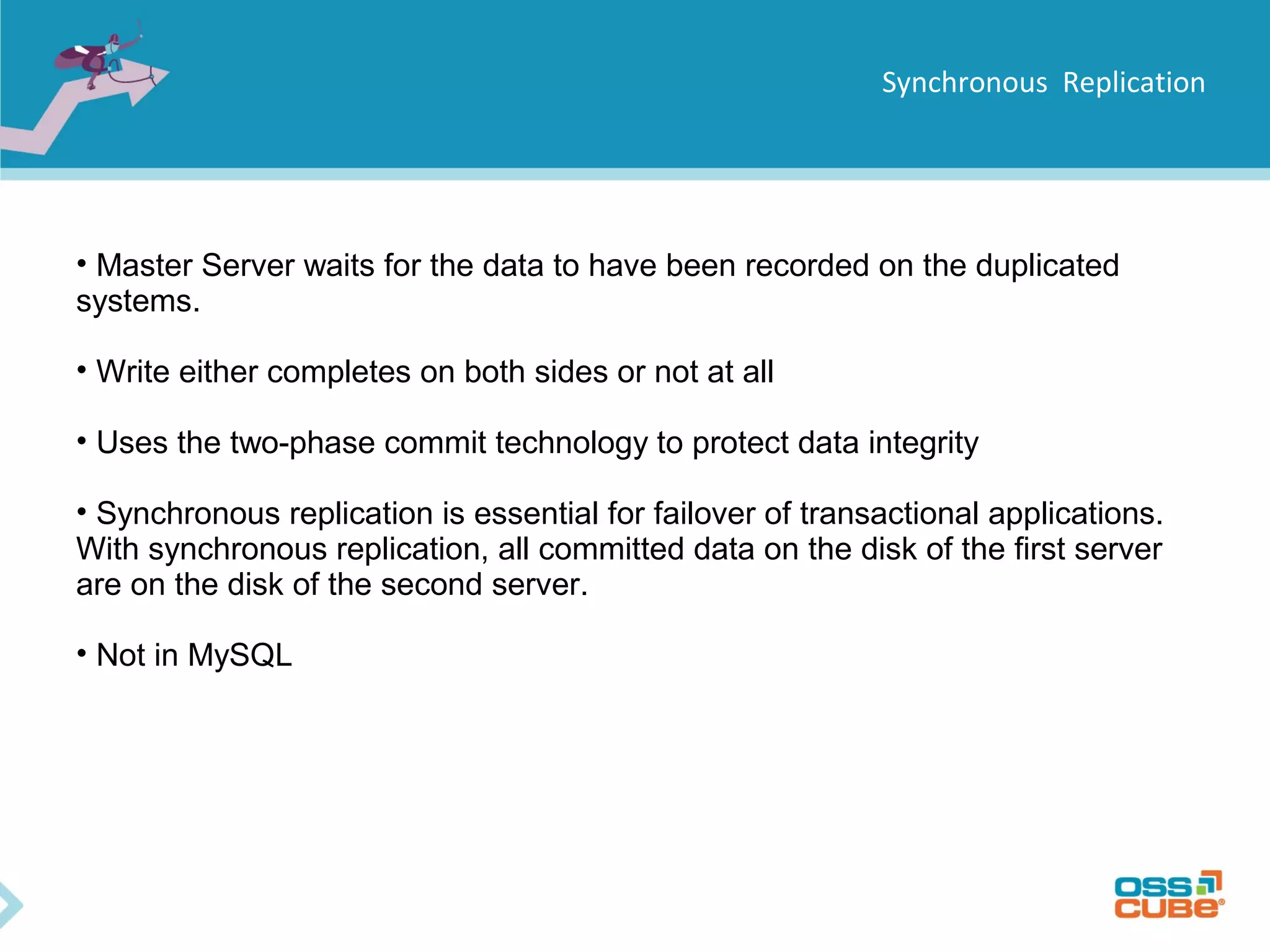Synchronous Replication • Master Server waits for the data to have been recorded on the duplicated systems. • Write either completes on both sides or not at all • Uses the two-phase commit technology to protect data integrity • Synchronous replication is essential for failover of transactional applications. With synchronous replication, all committed data on the disk of the first server are on the disk of the second server. • Not in MySQL 