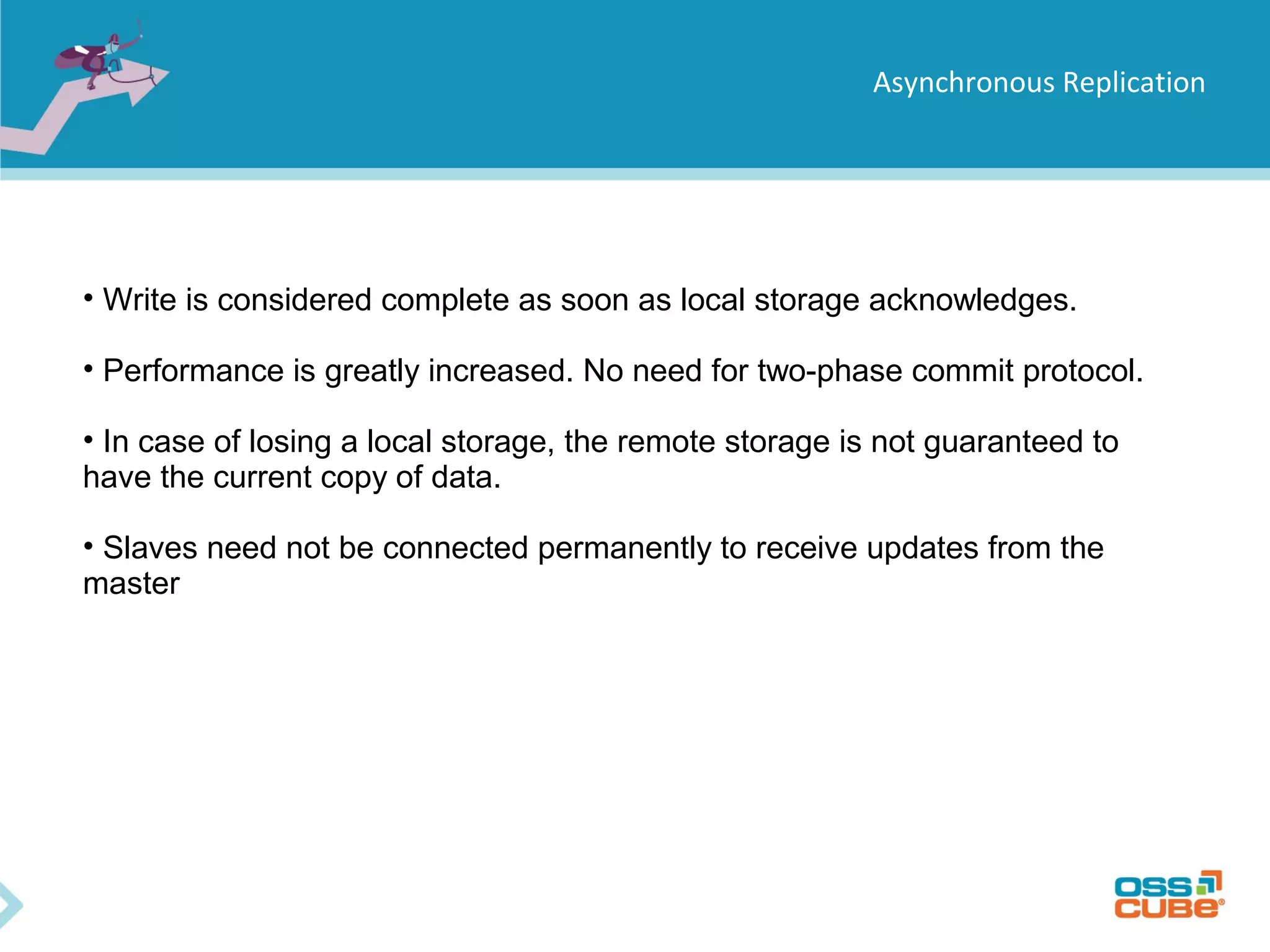 Asynchronous Replication • Write is considered complete as soon as local storage acknowledges. • Performance is greatly increased. No need for two-phase commit protocol. • In case of losing a local storage, the remote storage is not guaranteed to have the current copy of data. • Slaves need not be connected permanently to receive updates from the master 