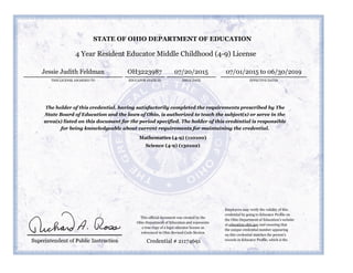 4 Year Resident Educator Middle Childhood (4-9) License
THIS LICENSE AWARDED TO
Jessie Judith Feldman
ISSUE DATE EFFECTIVE DATES
07/20/2015 07/01/2015 to 06/30/2019
The holder of this credential, having satisfactorily completed the requirements prescribed by The
State Board of Education and the laws of Ohio, is authorized to teach the subject(s) or serve in the
area(s) listed on this document for the period specified. The holder of this credential is responsible
for being knowledgeable about current requirements for maintaining the credential.
Mathematics (4-9) (110100)
Science (4-9) (130102)
Credential # 21174691
STATE OF OHIO DEPARTMENT OF EDUCATION
EDUCATOR STATE ID
OH3223987
Employers may verify the validity of this
credential by going to Educator Profile on
the Ohio Department of Education’s website
at education.ohio.gov and ensuring that
the unique credential number appearing
on this credential matches the person’s
records in Educator Profile, which is the
This official document was created by the
Ohio Department of Education and represents
a true copy of a legal educator license as
referenced in Ohio Revised Code Section
 