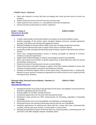 O’Keefe’s Tavern - Continued
 Check with customers to ensure that they are enjoying their meals and take action to correct any
problems.
 Prepare checks that itemize and total meal costs and sales taxes
 Collect payments from customers i.e., cash payments and credit card payments
 Extreme attention to detail given to customer satisfaction
Acclaris – Tampa, FL 8/2014 to 2/2015
Shared Service Associate
www.Acclaris.com
 In-depth understanding of the Acclaim platform and reports on the Acclaris platform system
 Working knowledge of the Acclaim system (standard database structures, standard operational
processes, help tickets and incoming and outgoing file layouts)
 Working knowledge of 3rd party systems (debit cards, issue tracking) and operation processes
 Perform general administrative tasks to support Shares Service and Client Delivery
 Consistently provide and update Standard-Operating-Procedures specific to Shared Services and Client
Delivery
 Ensure issue management/resolution process is working successfully by adhering to minimum
resolution turnaround requirements
 Support Client Delivery Managers to allow for overall program growth and profitability
 Works with internal team members to identify opportunities to build efficiencies within the Shared
Services/Client Delivery area
 Review and analyze all reporting data to ensure accurate delivery
 Attend enhancement and defect meetings in support of the Client Delivery Managers to ensure that
initiatives are being included as necessary and escalate any omissions
 Bi-weekly call held with assigned client to review system issues and potential fixes or workarounds.
Maintain an issues log that is reviewed and approved by the client to ensure all arein agreement with
next steps of issue resolution
DeGeorge Ceiling, Flooring & Custom Cabinetry - Clearwater, FL 4/2014 to 7/2014
Office Manager
www.degeorgeceilings.com
 Managedall essential areas of day to day operations for the owner and employees ensuring staff were
directed to appropriate job sites for the day
 Ordered supplies for the office and field personnel
 Coordinated appointments for the owner with new potential clients
 Maintained e-mails and fax’s for: RFP’s, Communication for Estimating, responding or forwarding
accordingly
 Maintained job files with current drawings/files and addendums to existing projects
 Maintained finances and ordering of decorating materials with the use of QuickBooks
 Scheduled appointments for potential new clients with the in house sales team, maintained daily
schedules ensuring sales team arrived in a timely fashion to clients homes
 Managed and operated all aspects of the front desk area, answering phones, maintaining owner and
sales team in the office designed computer scheduling system
 