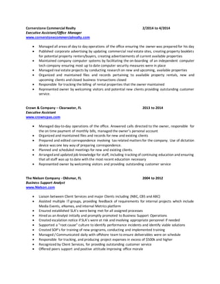 Cornerstone Commercial Realty 2/2014 to 4/2014
Executive Assistant/Office Manager
www.cornerstonecommercialrealty.com
 Managed all areas of day to day operations of the office ensuring the owner was prepared for his day
 Published corporate advertising by updating commercial real estate sites, creating property booklets
for potential property renters/buyers, creating advertisements of current available properties
 Maintained company computer systems by facilitating the on-boarding of an independent computer
tech company ensuring most up to date computer security measures were in place
 Managed real estate projects by conducting research on new and upcoming, available properties
 Organized and maintained files and records pertaining to available property rentals, new and
upcoming clients and closed business transactions closed
 Responsible for tracking the billing of rental properties that the owner maintained
 Represented owner by welcoming visitors and potential new clients providing outstanding customer
service.
Crown & Company – Clearwater, FL 2013 to 2014
Executive Assistant
www.crowncpas.com
 Managed day-to-day operations of the office. Answered calls directed to the owner, responsible for
the on time payment of monthly bills, managed the owner’s personal account
 Organized and maintained files and records for new and existing clients
 Prepared and edited correspondence involving tax related matters for the company. Use of dictation
device was one key way of preparing correspondence.
 Planned and scheduled meetings for new and existing clients.
 Arrangedand updated job knowledge for staff, including tracking of continuing education and ensuring
that all staff was up to date with the most recent education necessary
 Represented owner by welcoming visitors and providing outstanding customer service
The Nielsen Company - Oldsmar, FL 2004 to 2012
Business Support Analyst
www.Nielson.com
 Liaison between Client Services and major Clients including (NBC, CBS and ABC)
 Assisted multiple IT groups, providing feedback of requirements for internal projects which include
Media Events, eNames, and internal Metrics platform
 Ensured established SLA’s were being met for all assigned processes
 Hired as an Analyst initially and promptly promoted to Business Support Operations
 Created escalation notice if SLA’s were at risk and involving appropriate personnel if needed
 Supported a "root cause" culture to identify performance incidents and identify viable solutions
 Created SOP’s for training of new programs, conducting and implemented training
 Managed / Communicated daily with offshore team to ensure deliverables were on schedule
 Responsible for tracking, and producing project expenses in excess of $500k and higher
 Recognized by Client Services, for providing outstanding customer service
 Offered peers support and positive attitude improving office morale
 