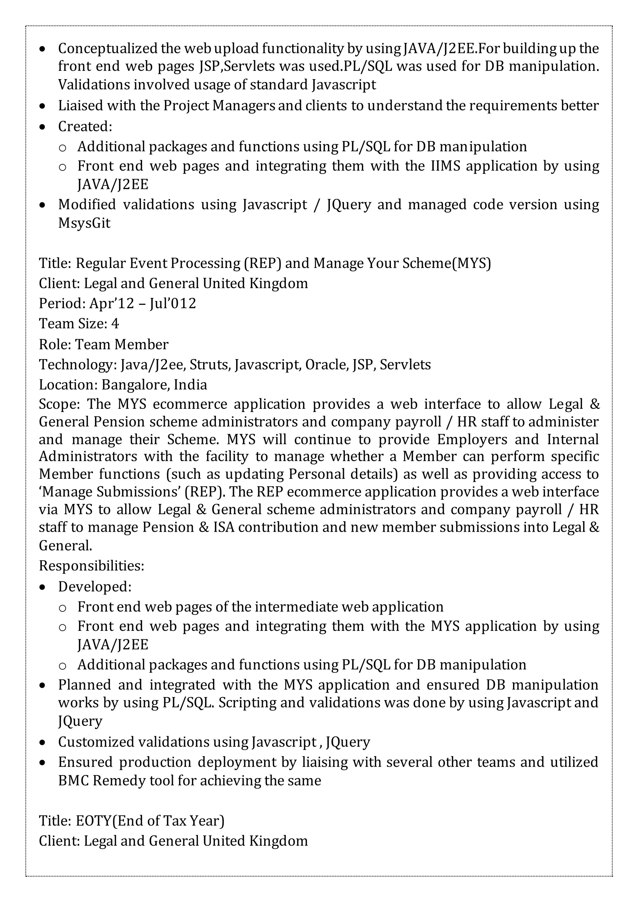  Conceptualized the webupload functionality by usingJAVA/J2EE.For buildingup the
front end web pages JSP,Servlets was used.PL/SQL was used for DB manipulation.
Validations involved usage of standard Javascript
 Liaised with the Project Managersand clients to understand the requirements better
 Created:
o Additional packages and functions using PL/SQL for DB manipulation
o Front end web pages and integrating them with the IIMS application by using
JAVA/J2EE
 Modified validations using Javascript / JQuery and managed code version using
MsysGit
Title: Regular Event Processing (REP) and Manage Your Scheme(MYS)
Client: Legal and General United Kingdom
Period: Apr’12 – Jul’012
Team Size: 4
Role: Team Member
Technology: Java/J2ee, Struts, Javascript, Oracle, JSP, Servlets
Location: Bangalore, India
Scope: The MYS ecommerce application provides a web interface to allow Legal &
General Pension scheme administrators and company payroll / HR staff to administer
and manage their Scheme. MYS will continue to provide Employers and Internal
Administrators with the facility to manage whether a Member can perform specific
Member functions (such as updating Personal details) as well as providing access to
‘Manage Submissions’ (REP). The REP ecommerce application provides a web interface
via MYS to allow Legal & General scheme administrators and company payroll / HR
staff to manage Pension & ISA contribution and new member submissions into Legal &
General.
Responsibilities:
 Developed:
o Front end web pages of the intermediate web application
o Front end web pages and integrating them with the MYS application by using
JAVA/J2EE
o Additional packages and functions using PL/SQL for DB manipulation
 Planned and integrated with the MYS application and ensured DB manipulation
works by using PL/SQL. Scripting and validations was done by using Javascript and
JQuery
 Customized validations using Javascript , JQuery
 Ensured production deployment by liaising with several other teams and utilized
BMC Remedy tool for achieving the same
Title: EOTY(End of Tax Year)
Client: Legal and General United Kingdom
 