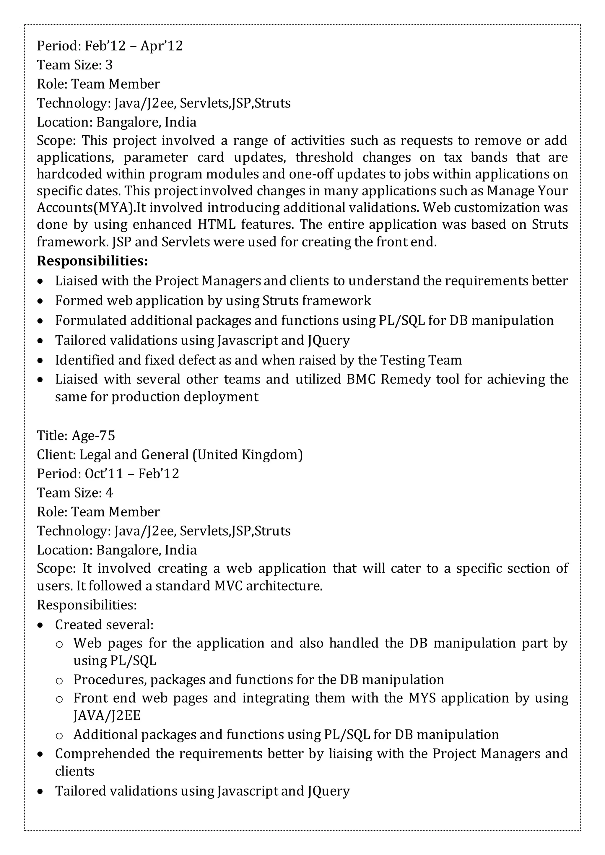 Period: Feb’12 – Apr’12
Team Size: 3
Role: Team Member
Technology: Java/J2ee, Servlets,JSP,Struts
Location: Bangalore, India
Scope: This project involved a range of activities such as requests to remove or add
applications, parameter card updates, threshold changes on tax bands that are
hardcoded within program modules and one-off updates to jobs within applications on
specific dates. This projectinvolved changes in many applications such as Manage Your
Accounts(MYA).It involved introducing additional validations. Web customization was
done by using enhanced HTML features. The entire application was based on Struts
framework. JSP and Servlets were used for creating the front end.
Responsibilities:
 Liaised with the Project Managersand clients to understand the requirements better
 Formed web application by using Struts framework
 Formulated additional packages and functions using PL/SQL for DB manipulation
 Tailored validations using Javascript and JQuery
 Identified and fixed defect as and when raised by the Testing Team
 Liaised with several other teams and utilized BMC Remedy tool for achieving the
same for production deployment
Title: Age-75
Client: Legal and General (United Kingdom)
Period: Oct’11 – Feb’12
Team Size: 4
Role: Team Member
Technology: Java/J2ee, Servlets,JSP,Struts
Location: Bangalore, India
Scope: It involved creating a web application that will cater to a specific section of
users. It followed a standard MVC architecture.
Responsibilities:
 Created several:
o Web pages for the application and also handled the DB manipulation part by
using PL/SQL
o Procedures, packages and functions for the DB manipulation
o Front end web pages and integrating them with the MYS application by using
JAVA/J2EE
o Additional packages and functions using PL/SQL for DB manipulation
 Comprehended the requirements better by liaising with the Project Managers and
clients
 Tailored validations using Javascript and JQuery
 