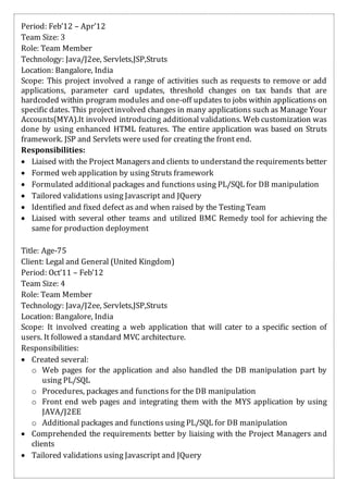 Period: Feb’12 – Apr’12
Team Size: 3
Role: Team Member
Technology: Java/J2ee, Servlets,JSP,Struts
Location: Bangalore, India
Scope: This project involved a range of activities such as requests to remove or add
applications, parameter card updates, threshold changes on tax bands that are
hardcoded within program modules and one-off updates to jobs within applications on
specific dates. This projectinvolved changes in many applications such as Manage Your
Accounts(MYA).It involved introducing additional validations. Web customization was
done by using enhanced HTML features. The entire application was based on Struts
framework. JSP and Servlets were used for creating the front end.
Responsibilities:
 Liaised with the Project Managersand clients to understand the requirements better
 Formed web application by using Struts framework
 Formulated additional packages and functions using PL/SQL for DB manipulation
 Tailored validations using Javascript and JQuery
 Identified and fixed defect as and when raised by the Testing Team
 Liaised with several other teams and utilized BMC Remedy tool for achieving the
same for production deployment
Title: Age-75
Client: Legal and General (United Kingdom)
Period: Oct’11 – Feb’12
Team Size: 4
Role: Team Member
Technology: Java/J2ee, Servlets,JSP,Struts
Location: Bangalore, India
Scope: It involved creating a web application that will cater to a specific section of
users. It followed a standard MVC architecture.
Responsibilities:
 Created several:
o Web pages for the application and also handled the DB manipulation part by
using PL/SQL
o Procedures, packages and functions for the DB manipulation
o Front end web pages and integrating them with the MYS application by using
JAVA/J2EE
o Additional packages and functions using PL/SQL for DB manipulation
 Comprehended the requirements better by liaising with the Project Managers and
clients
 Tailored validations using Javascript and JQuery
 