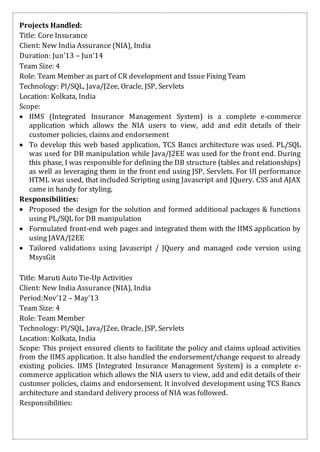 Projects Handled:
Title: Core Insurance
Client: New India Assurance (NIA), India
Duration: Jun’13 – Jun’14
Team Size: 4
Role: Team Member as part of CR development and Issue Fixing Team
Technology: Pl/SQL, Java/J2ee, Oracle, JSP, Servlets
Location: Kolkata, India
Scope:
 IIMS (Integrated Insurance Management System) is a complete e-commerce
application which allows the NIA users to view, add and edit details of their
customer policies, claims and endorsement
 To develop this web based application, TCS Bancs architecture was used. PL/SQL
was used for DB manipulation while Java/J2EE was used for the front end. During
this phase, I was responsible for defining the DB structure (tables and relationships)
as well as leveraging them in the front end using JSP, Servlets. For UI performance
HTML was used, that included Scripting using Javascript and JQuery. CSS and AJAX
came in handy for styling.
Responsibilities:
 Proposed the design for the solution and formed additional packages & functions
using PL/SQL for DB manipulation
 Formulated front-end web pages and integrated them with the IIMS application by
using JAVA/J2EE
 Tailored validations using Javascript / JQuery and managed code version using
MsysGit
Title: Maruti Auto Tie-Up Activities
Client: New India Assurance (NIA), India
Period:Nov’12 – May’13
Team Size: 4
Role: Team Member
Technology: Pl/SQL, Java/J2ee, Oracle, JSP, Servlets
Location: Kolkata, India
Scope: This project ensured clients to facilitate the policy and claims upload activities
from the IIMS application. It also handled the endorsement/change request to already
existing policies. IIMS (Integrated Insurance Management System) is a complete e-
commerce application which allows the NIA users to view, add and edit details of their
customer policies, claims and endorsement. It involved development using TCS Bancs
architecture and standard delivery process of NIA was followed.
Responsibilities:
 