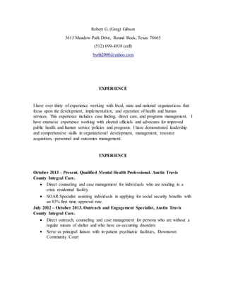 Robert G. (Greg) Gibson
3613 Meadow Park Drive, Round Rock, Texas 78665
(512) 699-4938 (cell)
byrht2000@yahoo.com
EXPERIENCE
I have over thirty of experience working with local, state and national organizations that
focus upon the development, implementation, and operation of health and human
services. This experience includes case finding, direct care, and programs management. I
have extensive experience working with elected officials and advocates for improved
public health and human service policies and programs. I have demonstrated leadership
and comprehensive skills in organizational development, management, resource
acquisition, personnel and outcomes management.
EXPERIENCE
October 2013 – Present. Qualified Mental Health Professional. Austin Travis
County Integral Care.
 Direct counseling and case management for individuals who are residing in a
crisis residential facility
 SOAR Specialist assisting individuals in applying for social security benefits with
an 83% first time approval rate.
July 2012 – October 2013. Outreach and Engagement Specialist, Austin Travis
County Integral Care.
 Direct outreach, counseling and case management for persons who are without a
regular means of shelter and who have co-occurring disorders
 Serve as principal liaison with in-patient psychiatric facilities, Downtown
Community Court
 