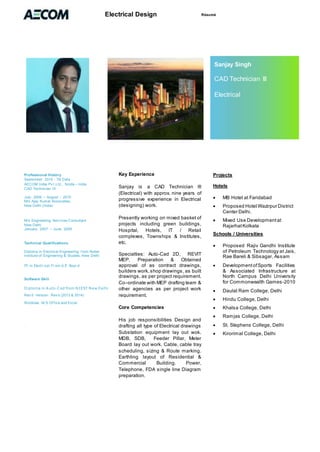 RésuméElectrical Design
Professional History
September 2010 - Till Date
AECOM Indai Pv t.Ltd., Noida – India
CAD Technician III
July - 2009 – August – 2010
M/s Ajay Kumar Associates,
New Delhi (India)
M/s Engineering Serv ices Consultant
New Delhi
January . 2007 – June. 2009
.
Technical Qualifications
Diploma in Electrical Engineering f rom Nobel
Institute of Engineering & Studies, New Delhi
ITI in Electr ical Fr om U.P. Boar d
Software Skill
Diploma in A uto-Cad from NIEST New Delhi
Rev it Version : Rev it (2013 & 2014)
Windows, M.S Of f ice and Excel.
.
Key Experience
Sanjay is a CAD Technician III
(Electrical) with approx. nine years of
progressive experience in Electrical
(designing) work.
Presently working on mixed basket of
projects including green buildings,
Hospital, Hotels, IT / Retail
complexes, Townships & Institutes,
etc.
Specialties: Auto-Cad 2D, REVIT
MEP. Preparation & Obtained
approval of as contract drawings,
builders work,shop drawings, as built
drawings, as per project requirement.
Co–ordinate with MEP drafting team &
other agencies as per project work
requirement.
Core Competencies
His job responsibilities Design and
drafting all type of Electrical drawings
Substation equipment lay out wok.
MDB, SDB, Feeder Pillar, Meter
Board lay out work. Cable, cable tray
scheduling, sizing & Route marking.
Earthling layout of Residential &
Commercial Building. Power,
Telephone, FDA single line Diagram
preparation.
Projects
Hotels
 MB Hotel at Faridabad
 Proposed Hotel Wazirpur District
Center Delhi.
 Mixed Use Developmentat
RajarhatKolkata
Schools / Universities
 Proposed Rajiv Gandhi Institute
of Petroleum Technology at Jais,
Rae Bareli & Sibsagar, Assam
 DevelopmentofSports Facilities
& Associated Infrastructure at
North Campus Delhi University
for Commonwealth Games-2010
 Daulat Ram College, Delhi
 Hindu College, Delhi
 Khalsa College, Delhi
 Ramjas College, Delhi
 St. Stephens College, Delhi
 Kirorimal College, Delhi
Sanjay Singh
CAD Technician III
Electrical
 