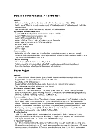 Detailed achievements in Flextronics
Handled
RF communication products, (like data card, wifi hotspot device and outdoor CPE)
WLAN test, WIFI signal strength measurement, Wifi calibration test, RF calibration test, PA & LNA
calibration test.
Well knowledge in measuring cable loss and path loss measurement.
Equipments handled in Flex-Infra
Agilent EXT Multiport wireless communication test set E6607C.
Agilent N4010 wireless communication test
Agilent EXM wireless test set 6640A
Agilent N5182A 100kHz-1.3Gzh MXG vector signal Generator
Agilent MXA signal analyzer N9020A 20Hz-8.4Ghz
FEMPTO network tester
Agilent multi-meter
Power supply
Implementation
Automated batch file created and looped instead of entering comments in comment prompt.
Single server PC’s internet shared from 2 separate tester instead of using 2 separate server in ATA.
Test fixture designed for data card PCB.
Trouble shooting
43 track level short shorts found in MIFI product.
Taken owner ship for reduce debug failure WIP reduction successfully quantity reduced.
Intermittent software failure found and escalated with customer.
Power Project
Handled:
As a shift in-charge handled various types of power projects handled like charger and SMPS.
Supported for new product implementation with R&D team
Knowledge in IPC-610E standard
Supported to create test and debug related document and system level procedures.
Test room stock maintained with special excel format,
Equipments handled in Flex power
Ac source, Dc Load, noise analyzer, DSO, DMM, power meter, ICT-TRI517, Burn-IN chamber,
Laser marking machine, Laser trimming machine, Zeebra thermal printer lable designing(loftware),
chroma ATE, NHR, Po-chang, FD8900 ATE, Melss ATE,
Implementation
3 in 1 combination fixture, Hipot-FT combination fixture, Laser marking 2 UUT, Interlock system for
Hipot tester, Laser trimming machine X,Y driver machine trouble shooting, Fixture automation
design, conditional formatting done for barcode label, file mover app downloaded at critical period,
handled ESS-chamber, cable tester (5 pin micro USB). Poke-yoke system implemented in Laser
fixture using proximity sensor (USB-detection), Cycle counter implemented using limit switch.
Format conversion done for vector file DXF,PLT form PDF.
Trouble shooting
100A Dc power supply used in Laser marking machine instead of SMPS. Melss ATE control
switching board trouble shooting done, Pochang ATE logic circuit prepared and communicated
with Digital interface card, 3-in-1 tester used in NHR GP-IO relays,
In-house service center
X, Y driver motor control board, AC source trouble shooting done, DC load trouble shooting done,
MUX card trouble shooting done, ICT switch board relays failure trouble shooting done, LED screw
detecting sensors circuit plotted, IPC mother board level trouble shoot done, Hi-pot tester power
 
