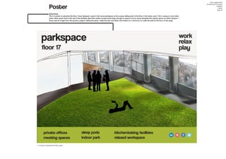 Poster
Amy Leggett-Auld
Architecture In Context
Portfolio
Poster
Page 10
Advertising
This is a poster to advertise the floor I have designed. I gave it the name parkspace as the unique selling point of the floor is the indoor park. This is unique to most other
green office spaces due to the size of the building. Most floor plates would not be large enough to support such as space alongside the regular spaces an office requires. I
have used an image from the previous page to selling the space, I kept the text and other information to a minimum to make the picture the focus of the page.
73. Poster to advertise the floor space
 