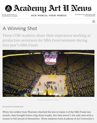 A Winning Shot
Three COM students share their experience working as
production assistants for NBA Entertainment during
this year’s NBA Finals
Courtesy of Mytia R. Zavala.
BY CELESTE SUNDERLAND
When the Golden State Warriors clinched the win in Game 6 of the NBA Finals last
month, they brought home a big shiny trophy. But they weren’t the only ones with a
reason to feel proud of themselves. Three students from Academy of Art University’s
 