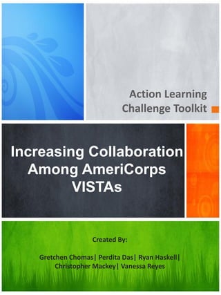Action Learning
Challenge Toolkit
Created By:
Gretchen Chomas| Perdita Das| Ryan Haskell|
Christopher Mackey| Vanessa Reyes
Increasing Collaboration
Among AmeriCorps
VISTAs
 