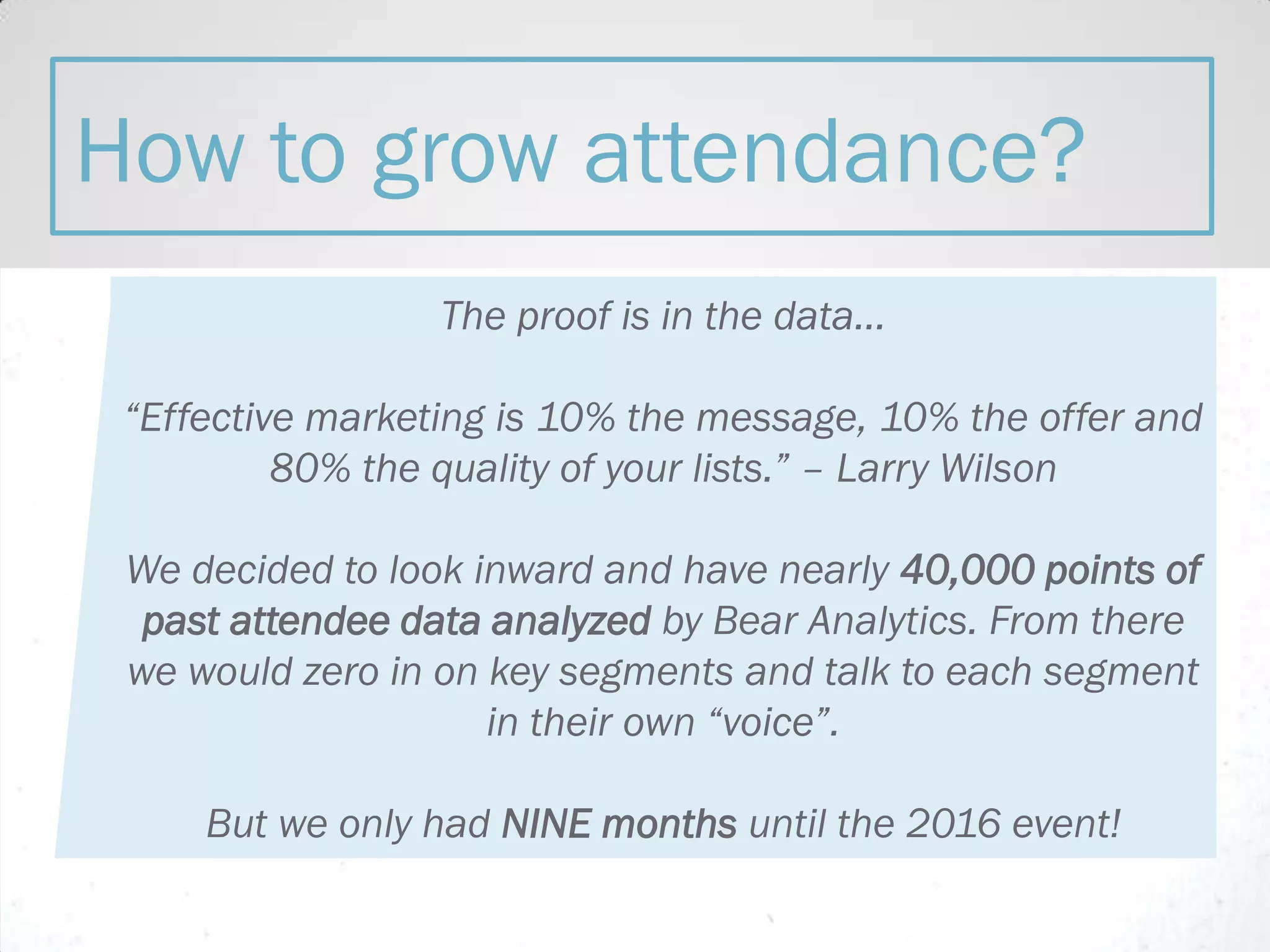 The proof is in the data...
“Effective marketing is 10% the message, 10% the offer and
80% the quality of your lists.” – Larry Wilson
We decided to look inward and have nearly 40,000 points of
past attendee data analyzed by Bear Analytics. From there
we would zero in on key segments and talk to each segment
in their own “voice”.
But we only had NINE months until the 2016 event!
How to grow attendance?
 