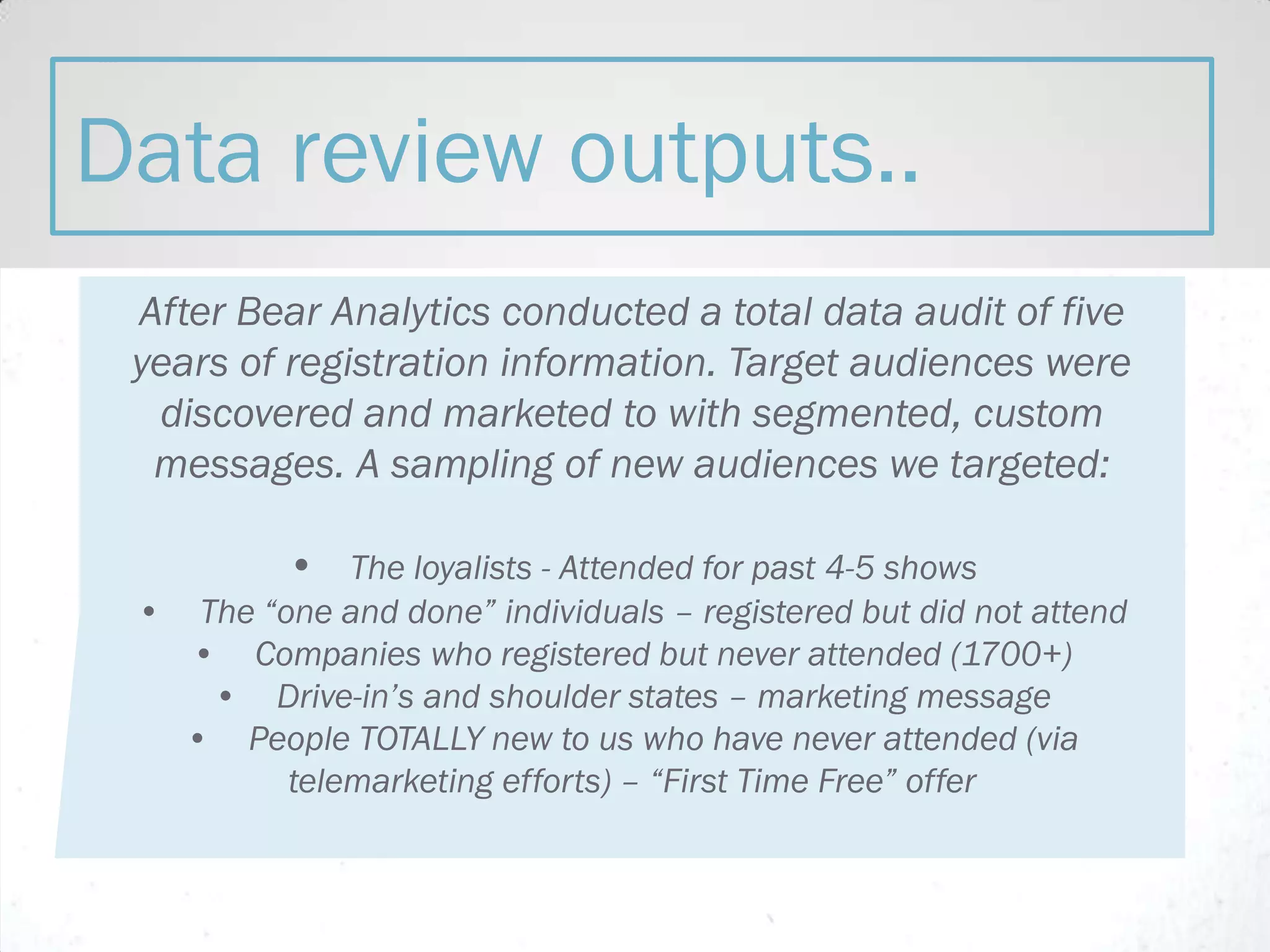 After Bear Analytics conducted a total data audit of five
years of registration information. Target audiences were
discovered and marketed to with segmented, custom
messages. A sampling of new audiences we targeted:
• The loyalists - Attended for past 4-5 shows
• The “one and done” individuals – registered but did not attend
• Companies who registered but never attended (1700+)
• Drive-in’s and shoulder states – marketing message
• People TOTALLY new to us who have never attended (via
telemarketing efforts) – “First Time Free” offer
Data review outputs..
 