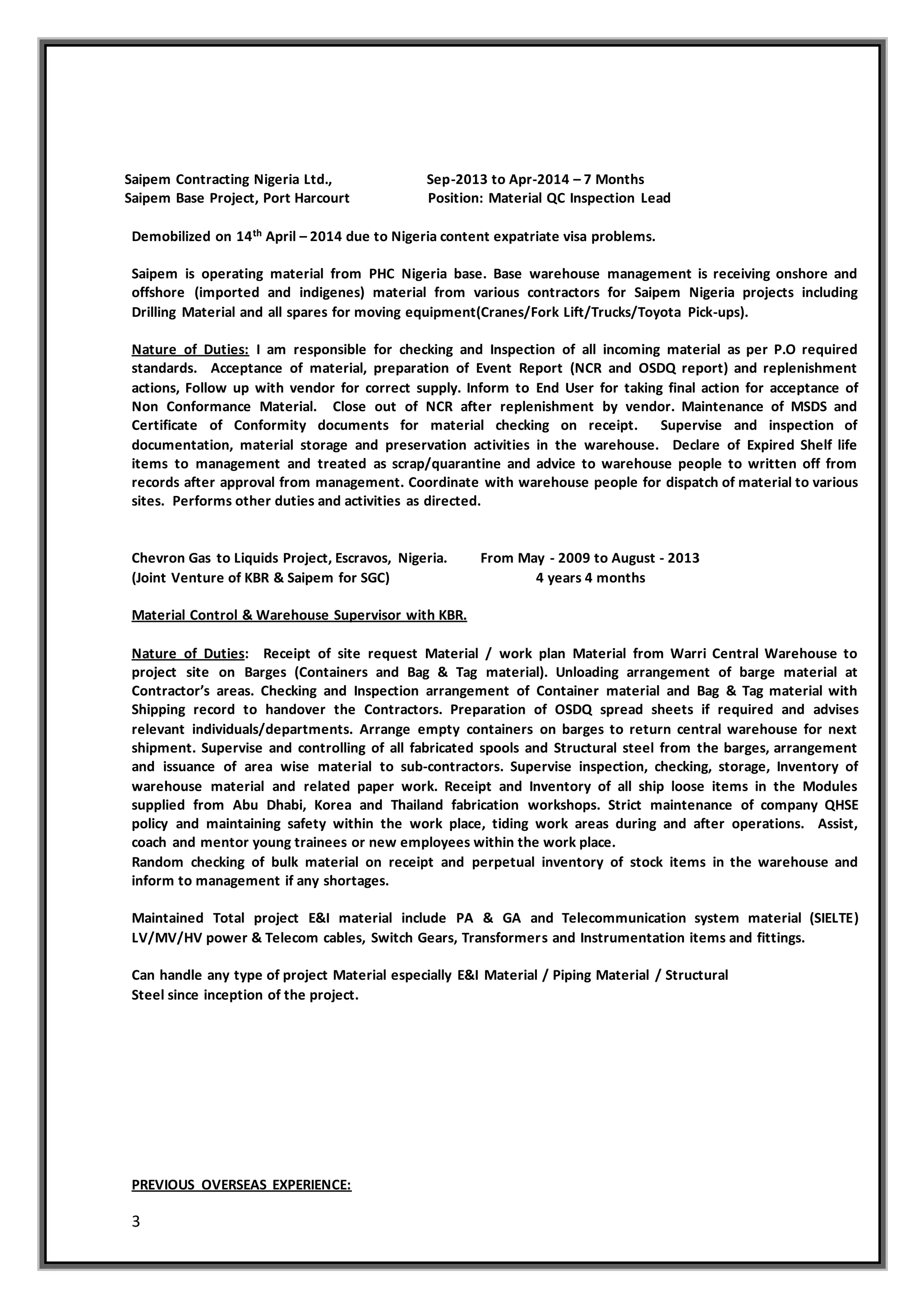 3
Saipem Contracting Nigeria Ltd., Sep-2013 to Apr-2014 – 7 Months
Saipem Base Project, Port Harcourt Position: Material QC Inspection Lead
Demobilized on 14th April – 2014 due to Nigeria content expatriate visa problems.
Saipem is operating material from PHC Nigeria base. Base warehouse management is receiving onshore and
offshore (imported and indigenes) material from various contractors for Saipem Nigeria projects including
Drilling Material and all spares for moving equipment(Cranes/Fork Lift/Trucks/Toyota Pick-ups).
Nature of Duties: I am responsible for checking and Inspection of all incoming material as per P.O required
standards. Acceptance of material, preparation of Event Report (NCR and OSDQ report) and replenishment
actions, Follow up with vendor for correct supply. Inform to End User for taking final action for acceptance of
Non Conformance Material. Close out of NCR after replenishment by vendor. Maintenance of MSDS and
Certificate of Conformity documents for material checking on receipt. Supervise and inspection of
documentation, material storage and preservation activities in the warehouse. Declare of Expired Shelf life
items to management and treated as scrap/quarantine and advice to warehouse people to written off from
records after approval from management. Coordinate with warehouse people for dispatch of material to various
sites. Performs other duties and activities as directed.
Chevron Gas to Liquids Project, Escravos, Nigeria. From May - 2009 to August - 2013
(Joint Venture of KBR & Saipem for SGC) 4 years 4 months
Material Control & Warehouse Supervisor with KBR.
Nature of Duties: Receipt of site request Material / work plan Material from Warri Central Warehouse to
project site on Barges (Containers and Bag & Tag material). Unloading arrangement of barge material at
Contractor’s areas. Checking and Inspection arrangement of Container material and Bag & Tag material with
Shipping record to handover the Contractors. Preparation of OSDQ spread sheets if required and advises
relevant individuals/departments. Arrange empty containers on barges to return central warehouse for next
shipment. Supervise and controlling of all fabricated spools and Structural steel from the barges, arrangement
and issuance of area wise material to sub-contractors. Supervise inspection, checking, storage, Inventory of
warehouse material and related paper work. Receipt and Inventory of all ship loose items in the Modules
supplied from Abu Dhabi, Korea and Thailand fabrication workshops. Strict maintenance of company QHSE
policy and maintaining safety within the work place, tiding work areas during and after operations. Assist,
coach and mentor young trainees or new employees within the work place.
Random checking of bulk material on receipt and perpetual inventory of stock items in the warehouse and
inform to management if any shortages.
Maintained Total project E&I material include PA & GA and Telecommunication system material (SIELTE)
LV/MV/HV power & Telecom cables, Switch Gears, Transformers and Instrumentation items and fittings.
Can handle any type of project Material especially E&I Material / Piping Material / Structural
Steel since inception of the project.
PREVIOUS OVERSEAS EXPERIENCE:
 