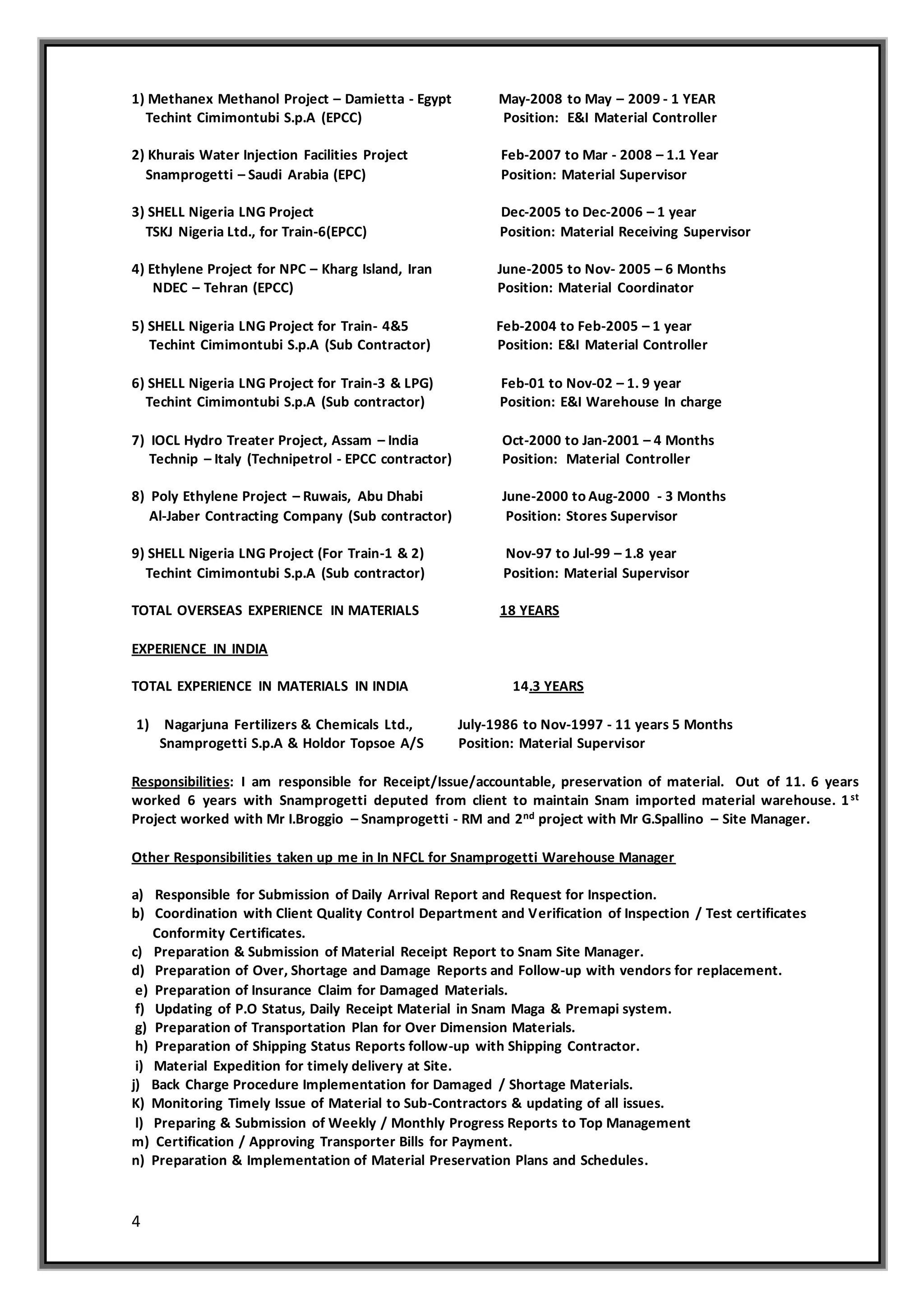 4
1) Methanex Methanol Project – Damietta - Egypt May-2008 to May – 2009 - 1 YEAR
Techint Cimimontubi S.p.A (EPCC) Position: E&I Material Controller
2) Khurais Water Injection Facilities Project Feb-2007 to Mar - 2008 – 1.1 Year
Snamprogetti – Saudi Arabia (EPC) Position: Material Supervisor
3) SHELL Nigeria LNG Project Dec-2005 to Dec-2006 – 1 year
TSKJ Nigeria Ltd., for Train-6(EPCC) Position: Material Receiving Supervisor
4) Ethylene Project for NPC – Kharg Island, Iran June-2005 to Nov- 2005 – 6 Months
NDEC – Tehran (EPCC) Position: Material Coordinator
5) SHELL Nigeria LNG Project for Train- 4&5 Feb-2004 to Feb-2005 – 1 year
Techint Cimimontubi S.p.A (Sub Contractor) Position: E&I Material Controller
6) SHELL Nigeria LNG Project for Train-3 & LPG) Feb-01 to Nov-02 – 1. 9 year
Techint Cimimontubi S.p.A (Sub contractor) Position: E&I Warehouse In charge
7) IOCL Hydro Treater Project, Assam – India Oct-2000 to Jan-2001 – 4 Months
Technip – Italy (Technipetrol - EPCC contractor) Position: Material Controller
8) Poly Ethylene Project – Ruwais, Abu Dhabi June-2000 to Aug-2000 - 3 Months
Al-Jaber Contracting Company (Sub contractor) Position: Stores Supervisor
9) SHELL Nigeria LNG Project (For Train-1 & 2) Nov-97 to Jul-99 – 1.8 year
Techint Cimimontubi S.p.A (Sub contractor) Position: Material Supervisor
TOTAL OVERSEAS EXPERIENCE IN MATERIALS 18 YEARS
EXPERIENCE IN INDIA
TOTAL EXPERIENCE IN MATERIALS IN INDIA 14.3 YEARS
1) Nagarjuna Fertilizers & Chemicals Ltd., July-1986 to Nov-1997 - 11 years 5 Months
Snamprogetti S.p.A & Holdor Topsoe A/S Position: Material Supervisor
Responsibilities: I am responsible for Receipt/Issue/accountable, preservation of material. Out of 11. 6 years
worked 6 years with Snamprogetti deputed from client to maintain Snam imported material warehouse. 1st
Project worked with Mr I.Broggio – Snamprogetti - RM and 2nd project with Mr G.Spallino – Site Manager.
Other Responsibilities taken up me in In NFCL for Snamprogetti Warehouse Manager
a) Responsible for Submission of Daily Arrival Report and Request for Inspection.
b) Coordination with Client Quality Control Department and Verification of Inspection / Test certificates
Conformity Certificates.
c) Preparation & Submission of Material Receipt Report to Snam Site Manager.
d) Preparation of Over, Shortage and Damage Reports and Follow-up with vendors for replacement.
e) Preparation of Insurance Claim for Damaged Materials.
f) Updating of P.O Status, Daily Receipt Material in Snam Maga & Premapi system.
g) Preparation of Transportation Plan for Over Dimension Materials.
h) Preparation of Shipping Status Reports follow-up with Shipping Contractor.
i) Material Expedition for timely delivery at Site.
j) Back Charge Procedure Implementation for Damaged / Shortage Materials.
K) Monitoring Timely Issue of Material to Sub-Contractors & updating of all issues.
l) Preparing & Submission of Weekly / Monthly Progress Reports to Top Management
m) Certification / Approving Transporter Bills for Payment.
n) Preparation & Implementation of Material Preservation Plans and Schedules.
 