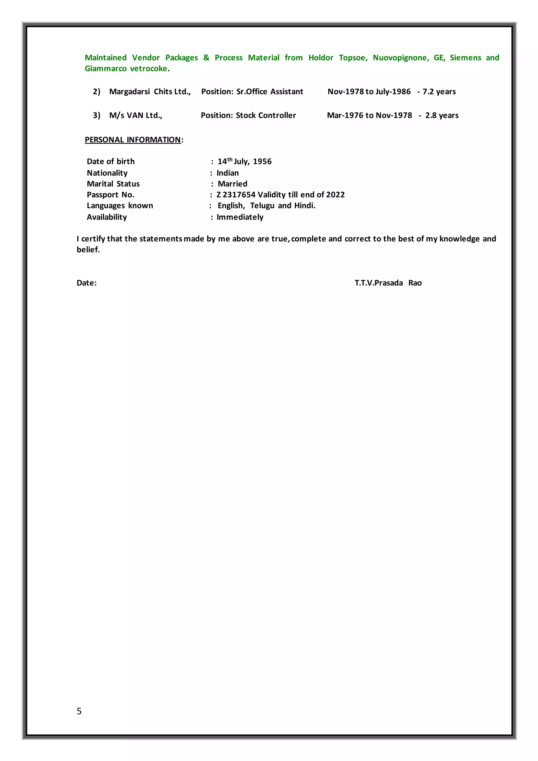 5
Maintained Vendor Packages & Process Material from Holdor Topsoe, Nuovopignone, GE, Siemens and
Giammarco vetrocoke.
2) Margadarsi Chits Ltd., Position: Sr.Office Assistant Nov-1978 to July-1986 - 7.2 years
3) M/s VAN Ltd., Position: Stock Controller Mar-1976 to Nov-1978 - 2.8 years
PERSONAL INFORMATION:
Date of birth : 14th July, 1956
Nationality : Indian
Marital Status : Married
Passport No. : Z 2317654 Validity till end of 2022
Languages known : English, Telugu and Hindi.
Availability : Immediately
I certify that the statementsmade by me above are true,complete and correct to the best of my knowledge and
belief.
Date: T.T.V.Prasada Rao
 