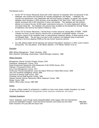 Pat Kerbuski (cont.)
 As the 101st Sr Human Resources faced with a 50% reduction of manpower (from 52 personnel to 26),
developed new systems and processes for casualty management and awards. I developed the
concept and requirements and collaborated with technical experts to develop an awards and casualty
database which resulting in 100% accuracy of all casualties in the Task Force, 100% accuracy for
awards processed with a 90% reductions in errors and rewrites. This database and new process
allowed us to reduce the over 20,000 award submissions during our 12 months deployment without
one award being late. Our database and process were accepted as the standard for the Iraqi Theater
of Operations and used by the majority of follow-on units.
 As the 101st Sr Human Resources, I led the Army’s human resources testing effort of PSDR. PSDR
changed the Army’s human resource doctrine from a centralized consolidated delivery of human
resources support at the installation level to a decentralized dispersed delivery of these services at the
unit (Brigade level). The test was a success in both a garrison and deployed (Iraq) environment
resulting in the Army adopting PSDR as the new human resources doctrine.
 As a rifle platoon leader led the planning and training of the platoon resulting in a 100% score in tactics
and gunnery. The only platoon, of 48 infantry platoons, in 8th Infantry Division to do so.
Education
MBA, Military Management, Trident University, 2002
BAA, Industrial Technology (Automotive), Central Michigan University, 1988
Military Education
Management Internal Controls Program Course, 2016
Supervisors Development Course, 2015
Equal Employment Opportunity (Anti-Harassment & No FEAR) Course, 2014
Overview of Acquisition Ethics, 2013
Army Force Management Course, 2011
Continuous Process Improvement (Lean Six-Sigma White and Yellow Belt) Course, 2008
Joint and Combined Warfighting School, 2004
Command & General Staff Course, 2002
Combined Arms & Staff Services School, 1995
Adjutant General (Human Resources) Officer Advanced Course, 1993
Ranger Course 1989
Infantry Officer Basic Course 1988-1989
Honors
14 various military medals for achievement in addition to many more service medals throughout my career
Horatio Gates Bronze award for distinguished human resources achievement and service
Volunteer Experience
Coach, developed youth through sports (baseball/softball (Little League USA and International),
soccer and basketball (Yongsan Youth and School Services) and hockey (ice and roller) 1995-2009
Event Assistant, 4H Lucky Bits and Spurs Club 2007-2011
 