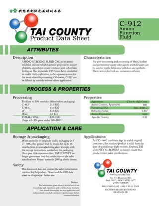 TAI COUNTY
Product Data Sheet
C-912
Amino
Function
Fluid
Description
AMINO SILICONE FLUID C912 is an amino
modified silicone which has been proposed to impart
pliability, smoothest, crease resistance and velvet likes
feeling on fiber materials. C912 must been emulsified
to enable their application in the aqueous system for
the most of textile processing. Otherwise, C-912 can
be diluted by suitable solvent before application.
At 5°C~ 40°C condition kept in sealed original
containers, the standard product is valid from the
date of manufacture eight months. Expired,TAI
COUNTY SILICONES no longer ensure that
products meet sales specifications.
Applications
Characteristics
For post-processing and processing of fibers, leather
and automotive beauty silky agents and lubricants can
be used as textile fabrics for cellulose and synthetic
fibers, woven, knitted and nonwoven softener.
Storage & packaging
When stored in its originaly sealed packaging at 5
C - 40 C, this projuct may be stored for up to 16
months from its manufacturing date. Comply with
the storage instructions marked on the packaging.
Once past this experation date,TAI COUNTY no
longer guarantees that the product meets the sales
specifications. Projuct comes in 200 kg plastic drums.
Safety
This document does not contain the safety information
required for the product. Please read the GHS data
sheet for this product before use.
Properties
Appearance 	 	
Active Content, Approx(%)
Viscosity,(25°C) 	
Refractive Index	
Amino Equivalent 		
Specific Gravity 	
Clear to slight hazy
100
500~ 2000 cs
1.407
3000
0.98
Processing
To dilute to 30% emulsion (filter before packaging)
C-912 			 21.5 KG
E-814L 			 14.4 KG
W 			 83.8 KG
HAC 			 0.4 KG
TOTAL:(30%) 		 120.1 KG
Usage is 1~3%, press under 160~180°C
ATTRIBUTES
PROCESS & PROPERTIES
APPLICATION & CARE
FACTORY REGISTRATION NO:
99.695614.00
www.taicounty.com
TAI COUNTY
No. 91, Museum Rd.,
Bali DIST., NEW TAIPEI CITY
24947,TAIWAN
886.2.2610.4457 - 886.2.2610.1363
Notes
The information given above is to the best of our
knowledge and experience and is without any warranty.
Users should thoroughly test any application and
independently conclude satisfactory performance before
commercialization.
 