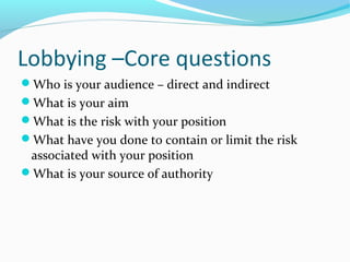 Lobbying –Core questions
Who is your audience – direct and indirect
What is your aim
What is the risk with your position
What have you done to contain or limit the risk
associated with your position
What is your source of authority
 