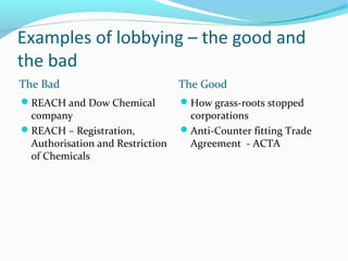 Examples of lobbying – the good and
the bad
The Bad The Good
REACH and Dow Chemical
company
REACH – Registration,
Authorisation and Restriction
of Chemicals
How grass-roots stopped
corporations
Anti-Counter fitting Trade
Agreement - ACTA
 