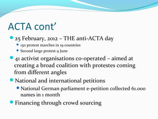 ACTA cont’
25 February, 2012 – THE anti-ACTA day
 150 protest marches in 19 countries
 Second large protest 9 June
41 activist organisations co-operated – aimed at
creating a broad coalition with protestes coming
from different angles
National and international petitions
National German parliament e-petition collected 61.000
names in 1 month
Financing through crowd sourcing
 
