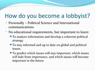 How do you become a lobbyist?
• Personally – Political Science and International
communications
• No educational requirements, but important to learn:
To analyze information and develop a coherent political
strategy.
To stay informed and up to date on global and political
issues.
To predict which issues will stay important, which issues
will fade from importance, and which issues will become
important in the future
 