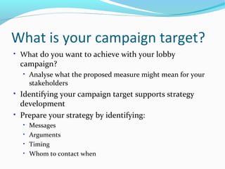 What is your campaign target?
• What do you want to achieve with your lobby
campaign?
• Analyse what the proposed measure might mean for your
stakeholders
• Identifying your campaign target supports strategy
development
• Prepare your strategy by identifying:
• Messages
• Arguments
• Timing
• Whom to contact when
 