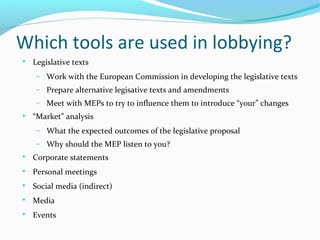 Which tools are used in lobbying?

Legislative texts
− Work with the European Commission in developing the legislative texts
− Prepare alternative legisative texts and amendments
− Meet with MEPs to try to influence them to introduce “your” changes

“Market” analysis
− What the expected outcomes of the legislative proposal
− Why should the MEP listen to you?

Corporate statements

Personal meetings

Social media (indirect)

Media

Events
 
