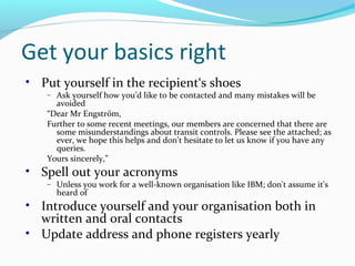 Get your basics right
• Put yourself in the recipient‘s shoes
− Ask yourself how you’d like to be contacted and many mistakes will be
avoided
“Dear Mr Engström,
Further to some recent meetings, our members are concerned that there are
some misunderstandings about transit controls. Please see the attached; as
ever, we hope this helps and don’t hesitate to let us know if you have any
queries.
Yours sincerely,”
• Spell out your acronyms
− Unless you work for a well-known organisation like IBM; don't assume it's
heard of
• Introduce yourself and your organisation both in
written and oral contacts
• Update address and phone registers yearly
 