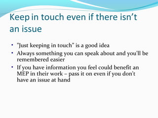 Keep in touch even if there isn’t
an issue
• ”Just keeping in touch” is a good idea
• Always something you can speak about and you'll be
remembered easier
• If you have information you feel could benefit an
MEP in their work – pass it on even if you don't
have an issue at hand
 
