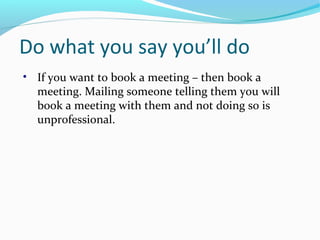 Do what you say you’ll do
• If you want to book a meeting – then book a
meeting. Mailing someone telling them you will
book a meeting with them and not doing so is
unprofessional.
 