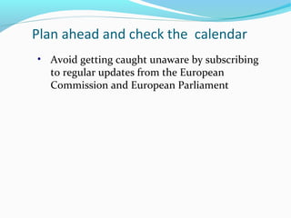 Plan ahead and check the calendar
• Avoid getting caught unaware by subscribing
to regular updates from the European
Commission and European Parliament
 
