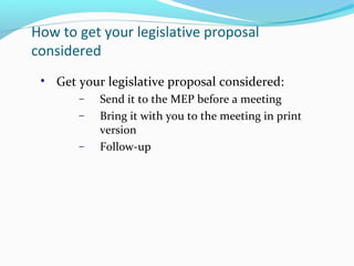 How to get your legislative proposal
considered
• Get your legislative proposal considered:
− Send it to the MEP before a meeting
− Bring it with you to the meeting in print
version
− Follow-up
 