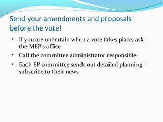 Send your amendments and proposals
before the vote!
• If you are uncertain when a vote takes place, ask
the MEP’s office
• Call the committee administrator responsible
• Each EP committee sends out detailed planning –
subscribe to their news
 