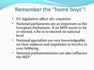 Remember the “home boys”!
• EU legislation affect 28+ countries
• National parliaments are as important as the
European Parliament. If an MEP wants to be
re-elected, s/he is re-elected on national
level
• National specialists are very knowledgeable
on their subjects and important to involve in
your lobbying
• National parliamentarians can also influence
the MEP
 