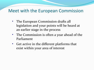 Meet with the European Commission
• The European Commission drafts all
legislation and your points will be heard at
an earlier stage in the process
• The Commission is often a year ahead of the
Parliament
• Get active in the different platforms that
exist within your area of interest
 